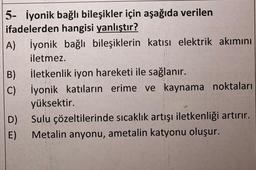 5- İyonik bağlı bileşikler için aşağıda verilen
ifadelerden hangisi yanlıştır?
A) İyonik bağlı bileşiklerin katısı elektrik akımını
iletmez.
B)
C)
İletkenlik iyon hareketi ile sağlanır.
İyonik katıların erime ve kaynama noktaları
yüksektir.
D)
Sulu çözeltilerinde sıcaklık artışı iletkenliği artırır.
E) Metalin anyonu, ametalin katyonu oluşur.