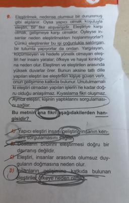 9. Eleştirilmek, nedense olumsuz bir durummuş
gibi algılanır. Oysa yapıcı olmak koşuluyla
eleştin, bir fikir alışverişidir. Eleştiriye karşı
olmak, gelişmeye karşı olmaktır. Öyleyse in-
sanlar neden eleştirilmekten hoşlanmıyorlar?
Çünkü eleştirenler bu işi çoğunlukla saldırgan
bir tutumla yapıyorlar da ondan. Yargılayan,
küçümseyen ve hedefe yönelik olmayan eleş-
tiri her insanı yaralar; öfkeye ve hayal kırıklığı-
na neden olur. Eleştiren ve eleştirilen arasında
yüksek duvarlar örer. Bunun aksine tatlı dille
yapılan eleştiri ise eleştirilen kişiye güven verir,
onun gelişimine katkıda bulunur. Unutulmamalı
ki eleştiri olmadan yapılan işlerin ne kadar doğ-
ru olduğu anlaşılmaz. Kıyaslama fikri oluşmaz.
Ayrıca eleştiri, kişinin yaptıklarını sorgulaması-
sağlar.
Bu metnin ana fikri aşağıdakilerden han-
gisidir?
AYapıcı eleştiri insanı geliştirin insanın ken-
dini sorgulamasını sağlan
Dostların birbirini eleştirmesi doğru bir
davranış değildir.
Eleştiri, insanlar arasında olumsuz duy-
guların doğmasına neden olur.
Ope
D) Insanların gelişimine katkıda bulunan
eleştiriler öfkeye neden olmas