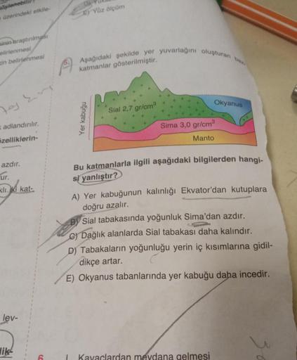 söylenebil
üzerindeki etkile-
sinin araştırılması
elirlenmesi
in belirlenmesi
Fog Ery
adlandırılır.
özelliklerin-
azdır.
ur.
kliki kat
lev-
lik
E) Yüz ölçüm
Aşağıdaki şekilde yer yuvarlağını oluşturan baz
katmanlar gösterilmiştir.
Yer kabuğu
Sial 2,7 gr/cm