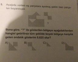 5. Aşağıda verilen eş parçalara ayrılmış şeklin bazı parça-
ları boyanmıştır.
?
Buna göre, "?" ile gösterilen bölgeye aşağıdakilerden
hangisi getirilirse tüm şekilde boyalı bölgeye karşılık
gelen ondalık gösterim 0,625 olur?
A)
B)
C)
D)