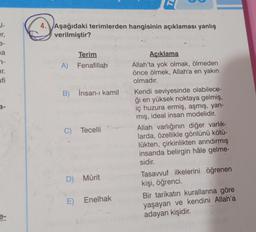 al-
er,
a
7-
Ir.
fi
4. Aşağıdaki terimlerden hangisinin açıklaması yanlış
verilmiştir?
Terim
A) Fenafillah
B) İnsan-ı kamil
C) Tecelli
D) Mürit
E) Enelhak
Açıklama
Allah'ta yok olmak, ölmeden
önce ölmek, Allah'a en yakın
olmadır.
Kendi seviyesinde olabilece-
ği en yüksek noktaya gelmiş,
iç huzura ermiş, aşmış, yan-
mış, ideal insan modelidir.
Allah varlığının diğer varlık-
larda, özellikle gönlünü kötü-
lükten, çirkinlikten arındırmış
insanda belirgin hâle gelme-
sidir.
Tasavvuf ilkelerini öğrenen
kişi, öğrenci.
Bir tarikatın kurallarına göre
yaşayan ve kendini Allah'a
adayan kişidir.