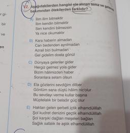 r gi-
bir
ve
en
42. Aşağıdakilerden hangisi ele alınan tema ve gelenek
bakımından ötekilerden farklıdır?
İlim ilim bilmektir
İlim kendin bilmektir
Sen kendini bilmezsin
Ya nice okumaktır
B) Kara haberin almadan
Can bedenden ayrılmadan
Azrail bizi bulmadan
Gel gidelim dosta gönül
C) Dünyaya gelenler gider
Hergiz gelmez yola gider
Bizim hâlimizden haber
Soranlara selam olsun
D) Ela gözlerini sevdiğim dilber
Gönlüm sana düştü hâlim nic'olur
Bu sevdayı verme kullar başına
Müptelalık bir beladir güç olur
E) Haktan gelen şerbeti içtik elhamdülillah
Şol kudret denizini geçtik elhamdülillah
Şol karşıki dağları meşeleri bağları
Sağlık safalık ile aştık elhamdülillah