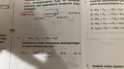 NaHCO.
diğin-
ndaki
ştir?
p=3d
eis
Yayinlan
15.
yılarla denkleştirildiğinde O₂(g)
ari
arasındaki ilişki aşağıdakilerin hangisinde doğru
verilmiştir?
A) I>II>B) II>I>
D) II>|||>1
E) III>II>I
C) I>|||>||
NH3 + O2 NO + H₂O
tepkimesi en küçük tamsayılarla denkleştirildiğin-
de suyun katsayısı kaç olur?
A) 4
B) 5
C) 6
D) 8
E) 12
2.
Aşağıdaki tepkimelerden hang
yılarla
denkleştirildiğinde O₂ r
A) NH3 + O₂-
NO + H₂O
B) CS₂ + O₂
CO₂ + SO₂
C) CH4 + O₂
CO₂ + H₂C
D) NH3 + O₂-N₂ + H₂O
E) C₂H4 + O2 CO₂ + H
3. Aşağıda verilen tepkime