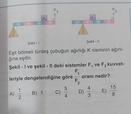 K
Şekil - I
Şekil - 11
Eşit bölmeli türdeş çubuğun ağırlığı K cisminin ağırlı-
ğına eşittir.
leriyle dengelendiğine göre
A) 1/1/2
B) 1
Şekil - I ve şekil - II deki sistemler F₁ ve F₂ kuvvet-
2
F₁
C)
5
4
F₂
2
K
oranı nedir?
D)
4
3
F2
E)
15
8