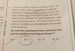 eye
boş
top-
Eud-
z!
MUBA YAYINLARI
4.
(1) Kısalan günler, doğanın rengârenk tonları, bir-
denbire yağan yağmurlar sonbaharın gelmeye
başladığını gösteriyor ) Yaz, pilinı pırtısını top-
layıp güneye göç etmeye hazırlanıyor. (III) Yaza
veda etmeyi sevmeyen biri olarak sonbaharı neşe
içinde karşılayamıyorum. (IV) Çünkü soğuk hava-
larda, en sevdiğim yer olan denizden bile kendimi
uzak tutuyorum.
Bu metinde numaralandırılmış cümlelerin han-
gisinde kişileştirmeye başvurulmuştur?
B) II.
C) III.
A).
D) IV.