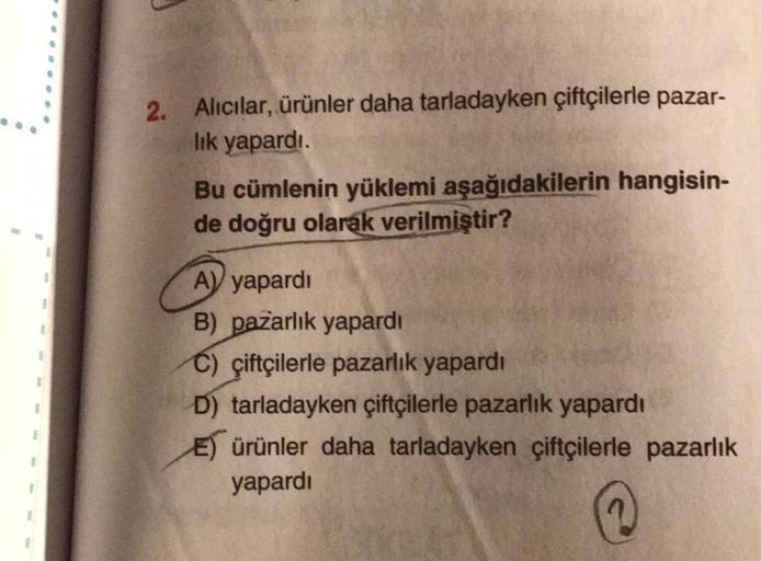 1
1
1
I
2. Alıcılar, ürünler daha tarladayken çiftçilerle pazar-
lık yapardı.
Bu cümlenin yüklemi aşağıdakilerin hangisin-
de doğru olarak verilmiştir?
A) yapardı
B) pazarlık yapardı
C) çiftçilerle pazarlık yapardı
D) tarladayken çiftçilerle pazarlık yapar