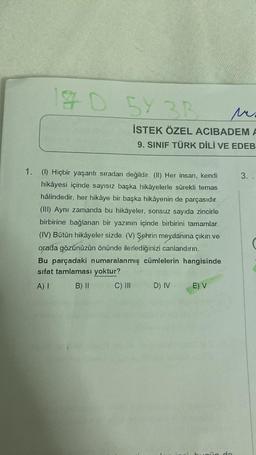 D 5Y 3R
3B
ver
İSTEK ÖZEL ACIBADEM A
9. SINIF TÜRK DİLİ VE EDEB
1. (1) Hiçbir yaşantı sıradan değildir. (II) Her insan, kendi
hikâyesi içinde sayısız başka hikâyelerle sürekli temas
hâlindedir, her hikâye bir başka hikâyenin de parçasıdır.
(III) Aynı zamanda bu hikâyeler, sonsuz sayıda zincirle
birbirine bağlanan bir yazının içinde birbirini tamamlar.
(IV) Bütün hikâyeler sizde. (V) Şehrin meydanına çıkın ve
orada gözünüzün önünde ilerlediğinizi canlandırın.
Bu parçadaki numaralanmış cümlelerin hangisinde
sifat tamlaması yoktur?
A) I
B) II
C) III
D) IV
E) V
3.