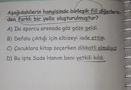 Aşağıdakilerin hangisinde birleşik fiil diğerlerin-
den farklı bir yolla oluşturulmuştur?
A) İki sporcu arenada göz göze geldi.
B) Defolu çıktığı için elbiseyi iade ettim.
C) Çocuklara kitap seçerken dikkatli olmalıyız.
D) Bu işte Sude Hanım beni yetkili kıldı.