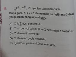 karekök
11. 15X³,
y2+, Z iyonları izoelektroniktir.
Buna göre, X, Y ve Z elementleri ile ilgili aşağıdaki
yargılardan hangisi yanlıştır?
75+2
A) X ile Z aynı periyottadır.
B) Y'nin periyot sayısı, X ve Z ninkinden 1 fazladır.
C) Z elementi halojendir.
D) Y elementi geçiş metalidir.
E) Çekirdek yükü en küçük olan X'tir.