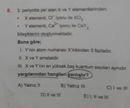 8. 3. periyotta yer alan X ve Y elementlerinden;
X elementi, CI iyonu ile XCI.₂
Y elementi, Ca²* iyonu ile CaY₂
.
bileşiklerini oluşturmaktadır.
Buna göre;
I. Y'nin atom numarası X'inkinden 5 fazladır.
II. X ve Y ametaldir.
III. X ve Y'nin en yüksek baş kuantum sayıları aynıdır.
yargılarından hangileri yanlıştır?
A) Yalnız II
D) II ve III
B) Yalnız III
C) I ve III
E) I, II ve III