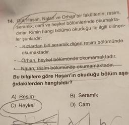 14. Gu, Hasan, Nalan ve Orhan bir fakültenin; resim,
seramik, cam ve heykel bölümlerinde okumakta-
dırlar. Kimin hangi bölümü okuduğu ile ilgili bilinen-
ler şunlardır:
●
• Kızlardan biri seramik diğeri resim bölümünde
okumaktadır.
Orhan, heykel bölümünde okumamaktadır.
Nalan, resim bölümünde okumamaktadır.
Bu bilgilere göre Hasan'ın okuduğu bölüm aşa-
ğıdakilerden hangisidir?
A) Resim
C) Heykel
B) Seramik
D) Cam