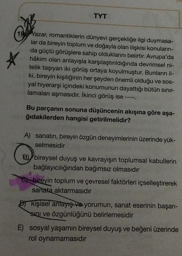 TYT
19 Yazar, romantiklerin dünyevi gerçekliğe ilgi duymasa-
lar da bireyin toplum ve doğayla olan ilişkisi konuların-
da güçlü görüşlere sahip olduklarını belirtir. Avrupa'da
hâkim olan anlayışla karşılaştırıldığında devrimsel ni-
telik taşıyan iki görüş