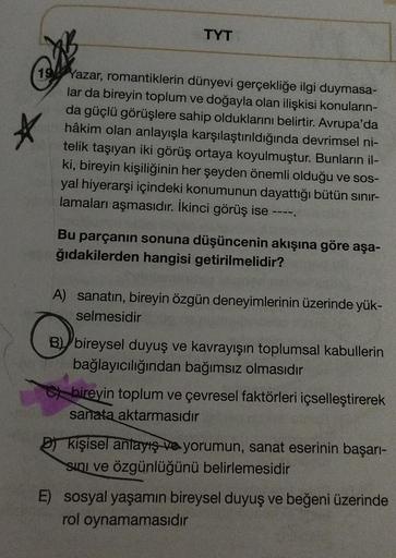 TYT
19 Yazar, romantiklerin dünyevi gerçekliğe ilgi duymasa-
lar da bireyin toplum ve doğayla olan ilişkisi konuların-
da güçlü görüşlere sahip olduklarını belirtir. Avrupa'da
hâkim olan anlayışla karşılaştırıldığında devrimsel ni-
telik taşıyan iki görüş 