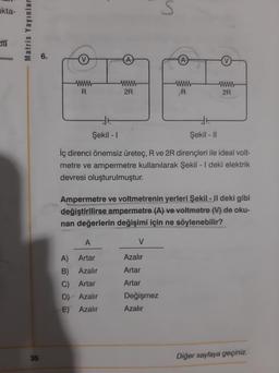 kta-
da
Matris Yayınlar
35
6.
www
R
www
2R
A
A) Artar
B)
Azalır
C) Artar
D) Azalır
E) Azalır
Şekil - 1
Şekil - II
İç direnci önemsiz üreteç, R ve 2R dirençleri ile ideal volt-
metre ve ampermetre kullanılarak Şekil - I deki elektrik
devresi oluşturulmuştur.
V
s
Ampermetre ve voltmetrenin yerleri Şekil - II deki gibi
değiştirilirse ampermetre (A) ve voltmetre (V) de oku-
nan değerlerin değişimi için ne söylenebilir?
Azalır
Artar
Artar
R
Değişmez
Azalır
wwww
2R
Diğer sayfaya geçiniz.