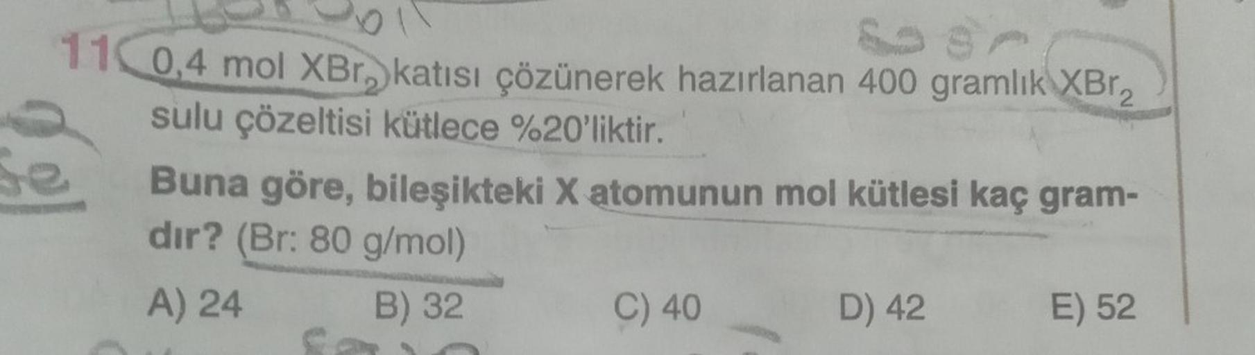 SA
110,4 mol XBr, katısı çözünerek hazırlanan 400 gramlık XBr₂
sulu çözeltisi kütlece %20'liktir.
Se
Buna göre, bileşikteki X atomunun mol kütlesi kaç gram-
dir? (Br: 80 g/mol)
A) 24
B) 32
C) 40
D) 42
E) 52