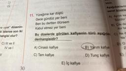 DU
a
ma uyak" düzenin-
k istense son iki
hangisi olur?
V
C) III ve II
IV ve l
30
11. Yüreğime kar düştü
Gece gündüz yer beni
Ben bu dertten ölürsem
Kabul etmez yer beni
A) Cinaslı kafiye
C) Tam kafiye
lebilir.
E) Iç kafiye
Aşağıdakilerin
sanat örnekle
A) Ayrılık ine
Süzülür
Bu dizelerde görülen kafiyenin türü aşağıdak C) Ne d
denhangisidir?
Ne
B) Çile des
Alir be
B) Yarım kafiye
D) Tunç kafiye
D) O
Z
E)