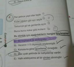 en
Kafadengi
E) Yunus
5. Yaz gelince yeşil otlar biçilir
Kızlar çiğdem gibi ayrı seçilir
@ 11
Tomurcuk gül ak gerdanda açılır
Burcu burcu kokar gülü kızların
Bu dörtlük için aşağıdakilerin hangisi söylenemez?
A) Bir koşmanın ilk dörtlüğüdür.
B) Hecenin 11'li ölçüsüyle söylenmiştir.
C) Konusuna göre güzelleme örneğidir.
D) Düz uyak şeklinde bir kafiyelenişi vardır.
E) Halk edebiyatına ait bir şiirden alınmıştır. V
8.