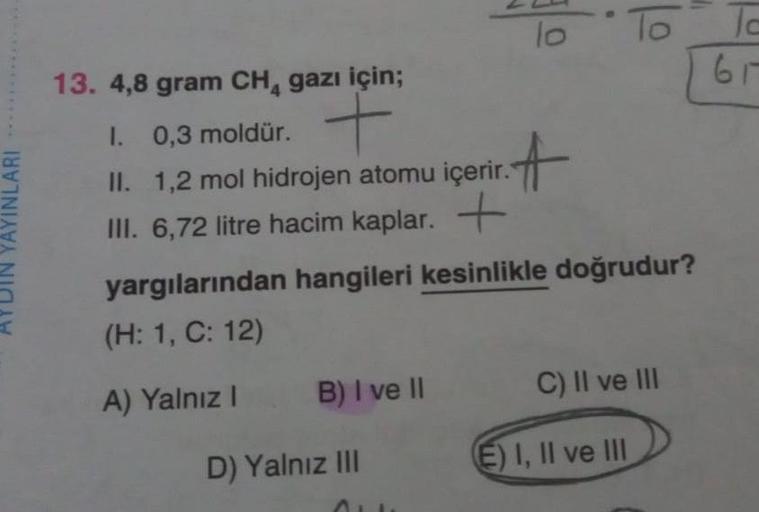 *****
YAYINLARI
13. 4,8 gram CH₁ gazı için;
1. 0,3 moldür. +
II. 1,2 mol hidrojen atomu içerir.
III. 6,72 litre hacim kaplar. +
B) I ve II
lo
D) Yalnız III
₁.A
yargılarından hangileri kesinlikle doğrudur?
(H: 1, C: 12)
A) Yalnız I
To
C) II ve III
E) I, II