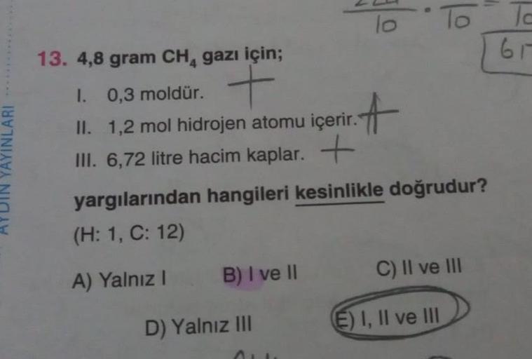 *****
YAYINLARI
13. 4,8 gram CH₁ gazı için;
1. 0,3 moldür. +
II. 1,2 mol hidrojen atomu içerir.
III. 6,72 litre hacim kaplar. +
B) I ve II
lo
D) Yalnız III
₁.A
yargılarından hangileri kesinlikle doğrudur?
(H: 1, C: 12)
A) Yalnız I
To
C) II ve III
E) I, II 