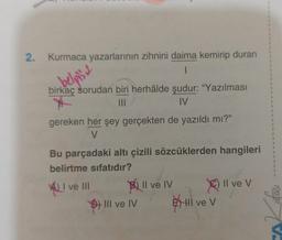 2. Kurmaca yazarlarının zihnini daima kemirip duran
1
belpis
birkaç sorudan biri herhâlde şudur: "Yazılması
|||
IV
gereken her şey gerçekten de yazıldı mı?"
V
Bu parçadaki altı çizili sözcüklerden hangileri
belirtme sıfatıdır?
I
ve III
D) III ve IV
Il ve IV
Hi ve V
Il ve V
I
1
1
I
I