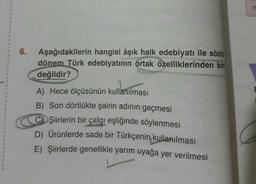 1
1
1
6. Aşağıdakilerin hangisi âşık halk edebiyatı ile sözlü
dönem Türk edebiyatının ortak özelliklerinden bir
değildir?
A) Hece ölçüsünün kullanılması
B) Son dörtlükte şairin adının geçmesi
CŞiirlerin bir çalgı eşliğinde söylenmesi
D) Ürünlerde sade bir Türkçenin kullanılması
E) Şiirlerde genellikle yarım uyağa yer verilmesi