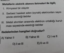 Metallerin elektrik akımını iletmeleri ile ilgili;
1. Kimyasal bir olaydır
II. Serbest hareket eden (oynak) elektronları saye-
sinde elektriği iletirler
III. Metal atomları arasında elektron ortaklığı kurul-
ması sayesinde elektriği iletirler
ifadelerinden hangileri doğrudur?
A) Yalnız II
B) Yalnız III
D) I ve III
C) I ve II
E) II ve III