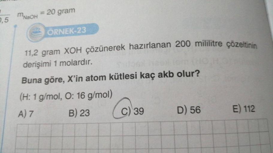 0,5
MNSOH
= 20 gram
ÖRNEK-23
11,2 gram XOH çözünerek hazırlanan 200 mililitre çözeltinin
derişimi 1 molardır.
Buna göre, X'in atom kütlesi kaç akb olur?
(H: 1 g/mol, O: 16 g/mol)
A) 7
B) 23
C
C) 39
D) 56
E) 112