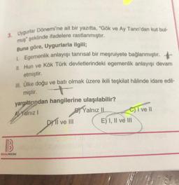 3. Uygurlar Dönemi'ne ait bir yazıtta, "Gök ve Ay Tanrı'dan kut bul-
muş" şeklinde ifadelere rastlanmıştır.
Buna göre, Uygurlarla ilgili;
1. Egemenlik anlayışı tanrısal bir meşruiyete bağlanmıştır.
II. Hun ve Kök Türk devletlerindeki egemenlik anlayışı devam
etmiştir.
III. Ülke doğu ve batı olmak üzere ikili teşkilat hâlinde idare edil-
miştir.
yargılarından hangilerine ulaşılabilir?
AYalnız I
Yalnız II
B
BENIM HOCAM
DYTI ve III
C) I ve II
E) I, II ve III