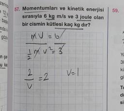 zering
e 12 k
başka
anda ki
gözle
n çar
u ka
57. Momentumları ve kinetik enerjisi
sırasıyla 6 kg m/s ve 3 joule olan
bir cismin kütlesi kaç kg dır?
MU
6
1 X ² = 3
2
V
= 2
59.
Ya
30
ki
gi
Xil al
To
di
si