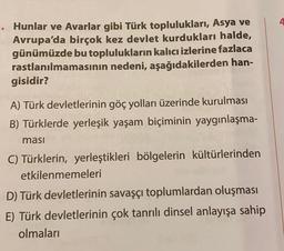 Hunlar ve Avarlar gibi Türk toplulukları, Asya ve
Avrupa'da birçok kez devlet kurdukları halde,
günümüzde bu toplulukların kalıcı izlerine fazlaca
rastlanılmamasının nedeni, aşağıdakilerden han-
gisidir?
A) Türk devletlerinin göç yolları üzerinde kurulması
B) Türklerde yerleşik yaşam biçiminin yaygınlaşma-
masi
C) Türklerin, yerleştikleri bölgelerin kültürlerinden
etkilenmemeleri
D) Türk devletlerinin savaşçı toplumlardan oluşması
E) Türk devletlerinin çok tanrılı dinsel anlayışa sahip
olmaları
4