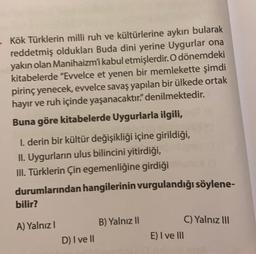 - Kök Türklerin milli ruh ve kültürlerine aykırı bularak
reddetmiş oldukları Buda dini yerine Uygurlar ona
yakın olan Manihaizm'i kabul etmişlerdir. O dönemdeki
kitabelerde "Evvelce et yenen bir memlekette şimdi
pirinç yenecek, evvelce savaş yapılan bir ülkede ortak
hayır ve ruh içinde yaşanacaktır." denilmektedir.
Buna göre kitabelerde Uygurlarla ilgili,
I. derin bir kültür değişikliği içine girildiği,
II. Uygurların ulus bilincini yitirdiği,
III. Türklerin Çin egemenliğine girdiği
durumlarından hangilerinin vurgulandığı söylene-
bilir?
A) Yalnız I
D) I ve II
B) Yalnız II
E) I ve III
C) Yalnız III