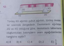 1
12.
4S
2G
2S
C) 4
Türdeş 6G ağırlıklı çubuk ağırlıklı, türdeş destek-
ler üzerinde dengededir. Desteklerin ağırlıkları
2G ve 4G olduğuna göre, desteklerin tabanlarda
oluşturdukları basınçların oranı aşağıdakilerden
hangisine eşittir?
A) 8
B) 6
E) 13
4G
D) 2