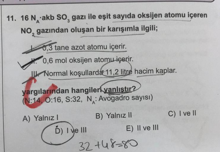 11. 16 Nakb SO, gazı ile eşit sayıda oksijen atomu içeren
3
NO, gazından oluşan bir karışımla ilgili;
0,3 tane azot atomu içerir.
0,6 mol oksijen atomu içerir.
I Normal koşullarda 11,2 litre hacim kaplar.
yargılarından hangiler yanlıştır?
(N:14, 0:16, S:32