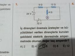 teçler ve | 1.
şekildeki
tmetre-
+
24 V.
99
ww
+
72 V
-www-
12 Q
www
4Q
(A)
İç dirençleri önemsiz üreteçler ve bü-
yüklükleri verilen dirençlerle kurulan
şekildeki elektrik devresinde amper-
metrede okunan değer kaç amperdir?
A) 2
B) 4
CY6
D) 8 E) 12
4.