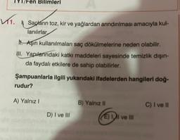 ✓₁.
/Fen Bilimleri
Saçların toz, kir ve yağlardan arındırılması amacıyla kul-
lanılırlar,
M. Aşırı kullanılmaları saç dökülmelerine neden olabilir.
III. Yapılarındaki katkı maddeleri sayesinde temizlik dışın-
da faydalı etkilere de sahip olabilirler.
Şampuanlarla ilgili yukarıdaki ifadelerden hangileri doğ-
rudur?
A) Yalnız I
D) I ve III
B) Yalnız II
(E) Il ve III
C) I ve II