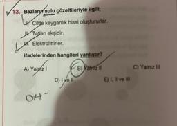 13. Bazları sulu çözeltileriyle ilgili;
Ciltte kayganlık hissi oluştururlar.
Tatları ekşidir.
H. Elektrolittirler.
LH
ifadelerinden hangileri yanlıştır?
A) Yalnız I
B) Yalniz II
OH-
D) I ve II
E) I, II ve III
C) Yalnız III