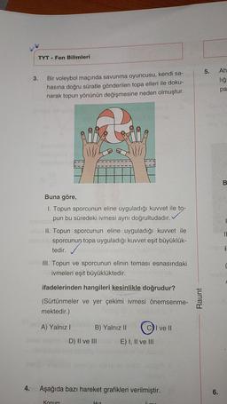 TYT Fen Bilimleri
4.
3. Bir voleybol maçında savunma oyuncusu, kendi sa-
hasına doğru süratle gönderilen topa elleri ile doku-
narak topun yönünün değişmesine neden olmuştur.
Buna göre,
1. Topun sporcunun eline uyguladığı kuvvet ile to-
pun bu süredeki ivmesi aynı doğrultudadır.
ivemosic
-sllu II. Topun sporcunun eline uyguladığı kuvvet ile
sbricile sporcunun topa uyguladığı kuvvet eşit büyüklük-
tedir.
2616
III. Topun ve sporcunun elinin teması esnasındaki
ivmeleri eşit büyüklüktedir.
ifadelerinden hangileri kesinlikle doğrudur?
(Sürtünmeler ve yer çekimi ivmesi önemsenme-
mektedir.)
A) Yalnız I
B) Yalnız II
D) II ve III
CI ve Il
Hız
E) I, II ve III
Aşağıda bazı hareket grafikleri verilmiştir.
Konum
Raunt
5.
Ah
liğn
pa
DESE
6.
B
11
nsbri:
C