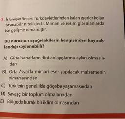 2. İslamiyet öncesi Türk devletlerinden kalan eserler kolay
taşınabilir niteliktedir. Mimari ve resim gibi alanlarda
ise gelişme olmamıştır.
Bu durumun aşağıdakilerin hangisinden kaynak-
landığı söylenebilir?
A) Güzel sanatların dini anlayışlarına aykırı olmasın-
dan
B) Orta Asya'da mimari eser yapılacak malzemenin
olmamasından
C) Türklerin genellikle göçebe yaşamasından
D) Savaşçı bir toplum olmalarından
E) Bölgede kurak bir iklim olmasından