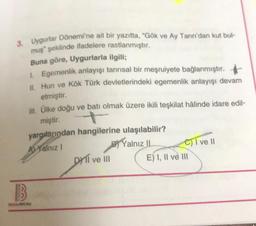 3. Uygurlar Dönemi'ne ait bir yazıtta, "Gök ve Ay Tanrı'dan kut bul-
muş" şeklinde ifadelere rastlanmıştır.
Buna göre, Uygurlarla ilgili;
1. Egemenlik anlayışı tanrısal bir meşruiyete bağlanmıştır.
II. Hun ve Kök Türk devletlerindeki egemenlik anlayışı devam
etmiştir.
III. Ülke doğu ve batı olmak üzere ikili teşkilat hâlinde idare edil-
miştir.
yargılarından hangilerine ulaşılabilir?
Al Yalnız I
Yalnız II
B
BENIM HOCAM
DYTI ve III
C) I ve II
E) I, II ve III