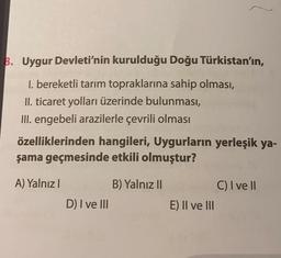 B. Uygur Devleti'nin kurulduğu Doğu Türkistan'ın,
1. bereketli tarım topraklarına sahip olması,
II. ticaret yolları üzerinde bulunması,
III. engebeli arazilerle çevrili olması
özelliklerinden hangileri, Uygurların yerleşik ya-
şama geçmesinde etkili olmuştur?
A) Yalnız I
D) I ve III
B) Yalnız II
E) II ve III
C) I ve Il