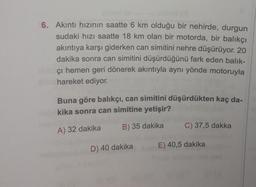 6. Akıntı hızının saatte 6 km olduğu bir nehirde, durgun
sudaki hızı saatte 18 km olan bir motorda, bir balıkçı
akıntıya karşı giderken can simitini nehre düşürüyor. 20
dakika sonra can simitini düşürdüğünü fark eden balik-
çı hemen geri dönerek akıntıyla aynı yönde motoruyla
hareket ediyor.
Buna göre balıkçı, can simitini düşürdükten kaç da-
kika sonra can simitine yetişir?
A) 32 dakika
B) 35 dakika
D) 40 dakika
C) 37,5 dakka
E) 40,5 dakika