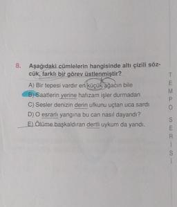 8. Aşağıdaki cümlelerin hangisinde altı çizili söz-
cük, farklı bir görev üstlenmiştir?
A) Bir tepesi vardır en küçük ağacın bile
B) Saatlerin yerine hafızam işler durmadan
C) Sesler denizin derin ufkunu uçtan uca sardı
D) O esrarlı yangına bu can nasıl dayandı?
E) Ölüme başkaldıran dertli uykum da yandı.
TEMPO
M
İ
S
i