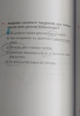 11. Aşağıdaki cümlelerin hangisinde sayı bildiren
sözcük farklı görevde kullanılmıştır?
A) Bu projenin hayata geçmesi beş yıl alabilir.
B) Yeni kiraladıkları ev, apartmanin sekizinci katın-
daydı.
C) Birinciye, altın madalya verdiler.
D) Universite arkadaşlarıyla on yıl sonra bir etkin-
likte buluştu.
E) On ikinci sınıfta başka biri olmuştu.