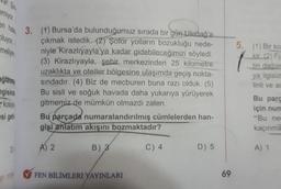 emiyor.
an hab 3. (1) Bursa'da bulunduğumuz sırada bir gün Uludağ'a
çıkmak istedik. (2) Şoför yolların bozukluğu nede-
niyle Kirazlıyayla'ya kadar gidebileceğimizi söyledi.
(3) Kirazlıyayla, şehir merkezinden 25 kilometre
uzaklıkta ve oteller bölgesine ulaşımda geçiş nokta-
sındadır. (4) Biz de mecburen buna razı olduk. (5)
Bu sisli ve soğuk havada daha yukarıya yürüyerek
gitmemiz de mümkün olmazdı zaten.
numaralandırılmış cümlelerden han-
oluyor.
meliyin
ağlanma
ngisind
kolaya
si get
DH
IF/TOX
Bu parçada
gisi anlatım akışını bozmaktadır?
B) 3
A) 2
FEN BİLİMLERİ YAYINLARI
C) 4
D) 5
69
5.
(1) Bir ko
kir. (2) Fiz
tin dağılm
ya ilgisiz
linli ve ar
Bu parc
için num
"Bu nee
kaçınma
A) 1