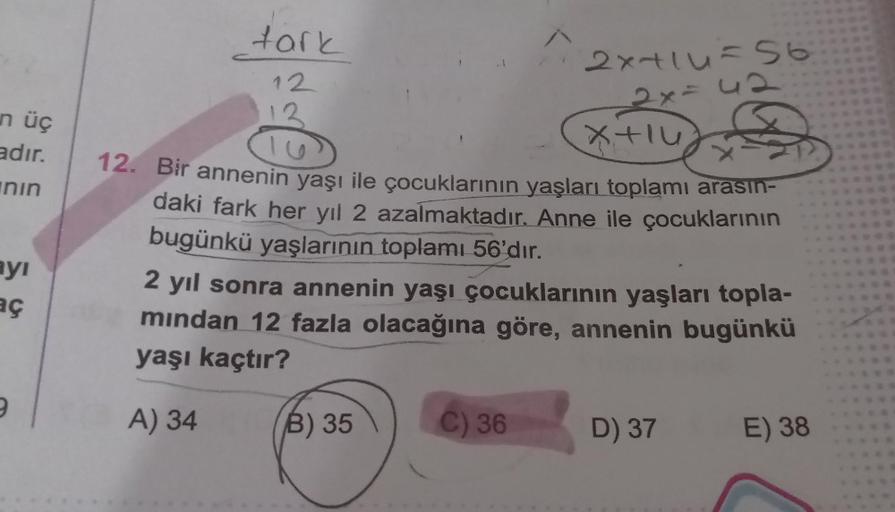 n üç
adır.
nin
ayı
aç
9
tark
12
B) 35
2x+14=56
42
C) 36
-2x-
12. Bir annenin yaşı ile çocuklarının yaşları toplamı arasın-
daki fark her yıl 2 azalmaktadır. Anne ile çocuklarının
bugünkü yaşlarının toplamı 56'dır.
2 yıl sonra annenin yaşı çocuklarının yaşl