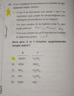 Raunt
13. X ve Y maddeleri ile hazırlanan sıvı çözeltiler ile ilgili
The aşağıdaki bilgiler veriliyor.
- 2 mol X ile hazırlanan sulu çözelti 1 mol Y ile
hazırlanan sulu çözelti ile karıştırıldığında tam
nötrleşme sonucunda tuz ve su oluşuyor.
- X'in sulu çözeltisi Al ile tepkime verip H₂ gazı
açığa çıkarıyor. ., tevetti ben
Y'nin sulu çözeltisi Au ve Pt dışında tüm metaller
ile tepkimeye giriyor. sit
Buna göre, X ve Y bileşikleri aşağıdakilerden
hangisi olabilir?
NaOH
A)
B)
C)
oba NH3
D) HCI
E)
KOH
KOH
Y
H₂SO4
HNO3
H₂SO4
H₂PO4
HCI
Shubungob helige
6100 0708