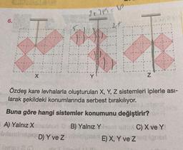 6.
2+25=10
I Tov
X
Y
27.
Z
Özdeş kare levhalarla oluşturulan X, Y, Z sistemleri iplerle asi-
larak şekildeki konumlarında serbest bırakılıyor.
Buna göre hangi sistemler konumunu değiştirir?
A) Yalnız Xeon B) Yalnız Yo
bilan
Jag D) Y ve Z ninica E) X, Y ve Z
C) X ve Y