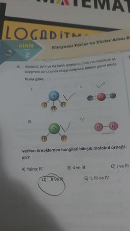 LOGADITM
GİRİŞ
2
6.
Buna göre,
Molekül, aynı ya da farklı ametal atomlarının birbiriyle et-
kileşmesi sonucunda oluşan kimyasal türlerin genel adıdır.
1.
III.
H
H
A) Yalnız IV
Kimyasal Türler ve Türler Arası E-
H
D) I, II ve N
11.
IV.
A
H
verilen örneklerden hangileri bileşik molekül örneği-
dir?
B) II ve III
E) II, III ve IV
H
F
C) I ve III