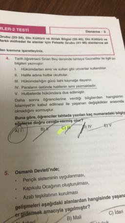 MLER-2 TESTİ
Grubu (23-34), Din Kültürü ve Ahlak Bilgisi (35-40), Din Kültürü ve
farklı müfredat ile alanlar için Felsefe Grubu (41-46) alanlarına ait
lan kısmına işaretleyiniz.
Tarih öğretmeni Sinan Bey dersinde tahtaya Gazneliler ile ilgili şu
bilgileri yazmıştır.
1. Hükümdarları emir ve sultan gibi unvanlar kullandılar.
II. Halife adına hutbe okuttular.
III. Hükümdarlığın gücü ilahi kaynağa dayanır.
IV. Paraların üstünde halifenin ismi yazmaktadır.
V. Hutbelerde hükümdara dua edilmiştir.
Deneme 3
Daha sonra öğrencilerine verdiği bilgilerden hangisinin
İslamiyet'in kabul edilmesi ile yaşanan değişiklikler arasında
olmadığını sormuştur.
Buna göre, öğrenciler tahtada yazılan kaç numaradaki bilgiy
söylerse doğru cevabı vermiş olur?
A) I
B) H
C) U
5. Osmanlı Devleti'nde;
●
-
IV
Pençik sisteminin uygulanması,
Kapıkulu Ocağının oluşturulması,
E) V
Azab teşkilatının kurulması
gelişmeleri aşağıdaki alanlardan hangisinde yaşana
er gidermek amacıyla yapılmıştır?
okeri
B) Mali
C) İdari