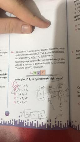 an başla-
dir.
du
erdeki
a bağlı
niz III
14. Sürtünmesi önemsiz yatay düzlem üzerinde duran
ve birbirine temas eden X, Y ve Z cisimlerinin kütle-
leri arasında m₂ > my >m, ilişkisi vardır.
Cisimler yataya paralel F kuvveti ile şekildeki gibi itil-
diğinde Z cisminin Y cismine tepkisi T₁, X cisminin
Y cismine etkisi T₂ olmaktadır.
F
AE>T₂>T₁
B) F> T₁ > T₂
C) T₂>T₁>F
D) T₁ > T₂ > F
E) T₂>F>T₁
XY
Buna göre; F, T, ve T₂ arasındaki ilişki nedir?
QE₂
sm
62
Awwi
Z
ATY
LM
m
OBE
12 T
Z
Jme
F
2
2001
Bur
I. Le
IL PI
III C
işlem
vetin
A) Ya
D) II
2. Ağır
mus
olar
Çu
ku
ka
A